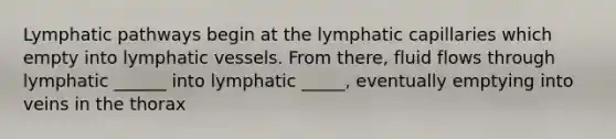 Lymphatic pathways begin at the lymphatic capillaries which empty into <a href='https://www.questionai.com/knowledge/ki6sUebkzn-lymphatic-vessels' class='anchor-knowledge'>lymphatic vessels</a>. From there, fluid flows through lymphatic ______ into lymphatic _____, eventually emptying into veins in the thorax