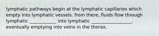 lymphatic pathways begin at the lymphatic capillaries which empty into <a href='https://www.questionai.com/knowledge/ki6sUebkzn-lymphatic-vessels' class='anchor-knowledge'>lymphatic vessels</a>. from there, fluids flow through lymphatic ____________ into lymphatic __________________, eventually emptying into veins in the thorax.