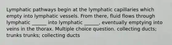 Lymphatic pathways begin at the lymphatic capillaries which empty into lymphatic vessels. From there, fluid flows through lymphatic ______ into lymphatic ______, eventually emptying into veins in the thorax. Multiple choice question. collecting ducts; trunks trunks; collecting ducts