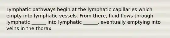 Lymphatic pathways begin at the lymphatic capillaries which empty into lymphatic vessels. From there, fluid flows through lymphatic ______ into lymphatic ______, eventually emptying into veins in the thorax