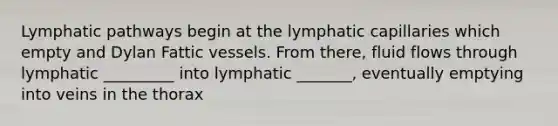 Lymphatic pathways begin at the lymphatic capillaries which empty and Dylan Fattic vessels. From there, fluid flows through lymphatic _________ into lymphatic _______, eventually emptying into veins in the thorax