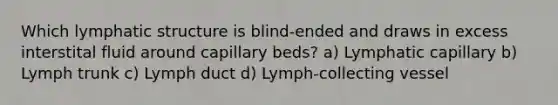 Which lymphatic structure is blind-ended and draws in excess interstital fluid around capillary beds? a) Lymphatic capillary b) Lymph trunk c) Lymph duct d) Lymph-collecting vessel