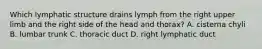 Which lymphatic structure drains lymph from the right upper limb and the right side of the head and thorax? A. cisterna chyli B. lumbar trunk C. thoracic duct D. right lymphatic duct