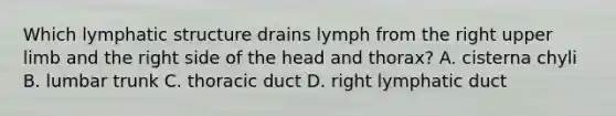 Which lymphatic structure drains lymph from the right upper limb and the right side of the head and thorax? A. cisterna chyli B. lumbar trunk C. thoracic duct D. right lymphatic duct