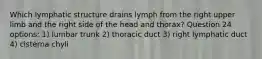 Which lymphatic structure drains lymph from the right upper limb and the right side of the head and thorax? Question 24 options: 1) lumbar trunk 2) thoracic duct 3) right lymphatic duct 4) cisterna chyli