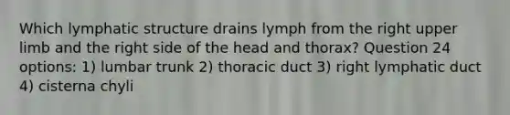 Which lymphatic structure drains lymph from the right upper limb and the right side of the head and thorax? Question 24 options: 1) lumbar trunk 2) thoracic duct 3) right lymphatic duct 4) cisterna chyli