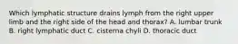 Which lymphatic structure drains lymph from the right upper limb and the right side of the head and thorax? A. lumbar trunk B. right lymphatic duct C. cisterna chyli D. thoracic duct