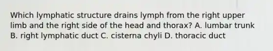 Which lymphatic structure drains lymph from the right upper limb and the right side of the head and thorax? A. lumbar trunk B. right lymphatic duct C. cisterna chyli D. thoracic duct