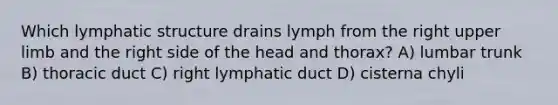 Which lymphatic structure drains lymph from the right upper limb and the right side of the head and thorax? A) lumbar trunk B) thoracic duct C) right lymphatic duct D) cisterna chyli