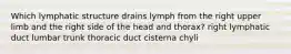 Which lymphatic structure drains lymph from the right upper limb and the right side of the head and thorax? right lymphatic duct lumbar trunk thoracic duct cisterna chyli