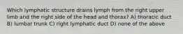 Which lymphatic structure drains lymph from the right upper limb and the right side of the head and thorax? A) thoracic duct B) lumbar trunk C) right lymphatic duct D) none of the above