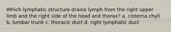 Which lymphatic structure drains lymph from the right <a href='https://www.questionai.com/knowledge/kJyXBSF4I2-upper-limb' class='anchor-knowledge'>upper limb</a> and the right side of the head and thorax? a. cisterna chyli b. lumbar trunk c. thoracic duct d. right lymphatic duct