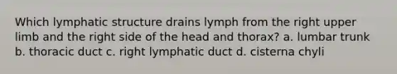 Which lymphatic structure drains lymph from the right upper limb and the right side of the head and thorax? a. lumbar trunk b. thoracic duct c. right lymphatic duct d. cisterna chyli