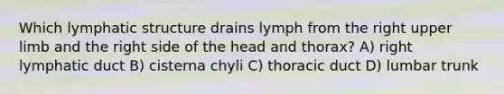 Which lymphatic structure drains lymph from the right upper limb and the right side of the head and thorax? A) right lymphatic duct B) cisterna chyli C) thoracic duct D) lumbar trunk