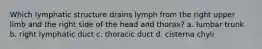 Which lymphatic structure drains lymph from the right upper limb and the right side of the head and thorax? a. lumbar trunk b. right lymphatic duct c. thoracic duct d. cisterna chyli