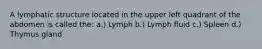 A lymphatic structure located in the upper left quadrant of the abdomen is called the: a.) Lymph b.) Lymph fluid c.) Spleen d.) Thymus gland