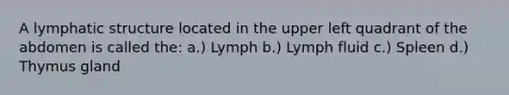 A lymphatic structure located in the upper left quadrant of the abdomen is called the: a.) Lymph b.) Lymph fluid c.) Spleen d.) Thymus gland