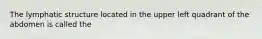 The lymphatic structure located in the upper left quadrant of the abdomen is called the