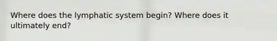 Where does the lymphatic system begin? Where does it ultimately end?