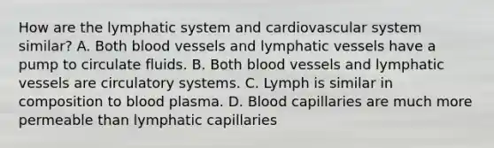 How are the lymphatic system and cardiovascular system similar? A. Both blood vessels and lymphatic vessels have a pump to circulate fluids. B. Both blood vessels and lymphatic vessels are circulatory systems. C. Lymph is similar in composition to blood plasma. D. Blood capillaries are much more permeable than lymphatic capillaries