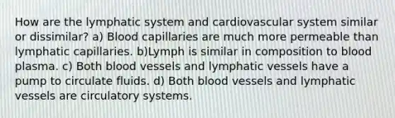 How are the lymphatic system and cardiovascular system similar or dissimilar? a) Blood capillaries are much more permeable than lymphatic capillaries. b)Lymph is similar in composition to blood plasma. c) Both <a href='https://www.questionai.com/knowledge/kZJ3mNKN7P-blood-vessels' class='anchor-knowledge'>blood vessels</a> and <a href='https://www.questionai.com/knowledge/ki6sUebkzn-lymphatic-vessels' class='anchor-knowledge'>lymphatic vessels</a> have a pump to circulate fluids. d) Both blood vessels and lymphatic vessels are circulatory systems.