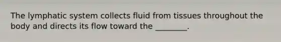 The lymphatic system collects fluid from tissues throughout the body and directs its flow toward the ________.