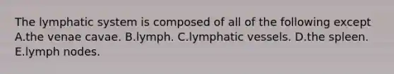 The lymphatic system is composed of all of the following except A.the venae cavae. B.lymph. C.lymphatic vessels. D.the spleen. E.lymph nodes.