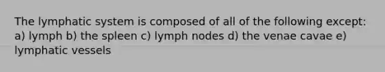 The lymphatic system is composed of all of the following except: a) lymph b) the spleen c) lymph nodes d) the venae cavae e) lymphatic vessels