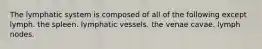 The lymphatic system is composed of all of the following except lymph. the spleen. lymphatic vessels. the venae cavae. lymph nodes.