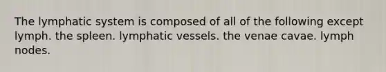 The lymphatic system is composed of all of the following except lymph. the spleen. lymphatic vessels. the venae cavae. lymph nodes.