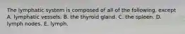 The lymphatic system is composed of all of the following, except A. lymphatic vessels. B. the thyroid gland. C. the spleen. D. lymph nodes. E. lymph.