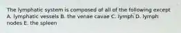 The lymphatic system is composed of all of the following except A. lymphatic vessels B. the venae cavae C. lymph D. lymph nodes E. the spleen