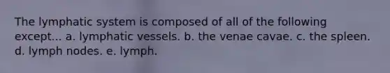 The lymphatic system is composed of all of the following except... a. lymphatic vessels. b. the venae cavae. c. the spleen. d. lymph nodes. e. lymph.