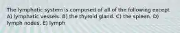 The lymphatic system is composed of all of the following except A) lymphatic vessels. B) the thyroid gland. C) the spleen. D) lymph nodes. E) lymph