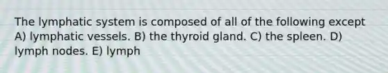 The lymphatic system is composed of all of the following except A) <a href='https://www.questionai.com/knowledge/ki6sUebkzn-lymphatic-vessels' class='anchor-knowledge'>lymphatic vessels</a>. B) the thyroid gland. C) the spleen. D) lymph nodes. E) lymph