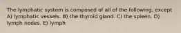 The lymphatic system is composed of all of the following, except A) lymphatic vessels. B) the thyroid gland. C) the spleen. D) lymph nodes. E) lymph