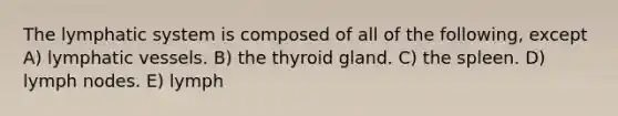 The lymphatic system is composed of all of the following, except A) lymphatic vessels. B) the thyroid gland. C) the spleen. D) lymph nodes. E) lymph