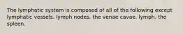 The lymphatic system is composed of all of the following except lymphatic vessels. lymph nodes. the venae cavae. lymph. the spleen.