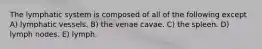 The lymphatic system is composed of all of the following except A) lymphatic vessels. B) the venae cavae. C) the spleen. D) lymph nodes. E) lymph.