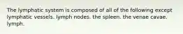 The lymphatic system is composed of all of the following except lymphatic vessels. lymph nodes. the spleen. the venae cavae. lymph.