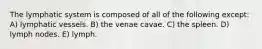 The lymphatic system is composed of all of the following except: A) lymphatic vessels. B) the venae cavae. C) the spleen. D) lymph nodes. E) lymph.