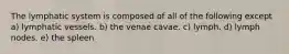 The lymphatic system is composed of all of the following except a) lymphatic vessels. b) the venae cavae. c) lymph. d) lymph nodes. e) the spleen