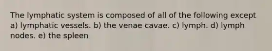 The lymphatic system is composed of all of the following except a) lymphatic vessels. b) the venae cavae. c) lymph. d) lymph nodes. e) the spleen