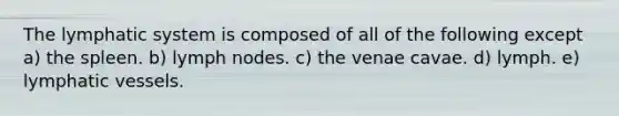 The lymphatic system is composed of all of the following except a) the spleen. b) lymph nodes. c) the venae cavae. d) lymph. e) lymphatic vessels.