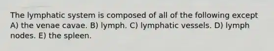 The lymphatic system is composed of all of the following except A) the venae cavae. B) lymph. C) <a href='https://www.questionai.com/knowledge/ki6sUebkzn-lymphatic-vessels' class='anchor-knowledge'>lymphatic vessels</a>. D) lymph nodes. E) the spleen.