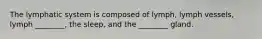 The lymphatic system is composed of lymph, lymph vessels, lymph ________, the sleep, and the ________ gland.