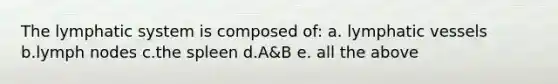 The lymphatic system is composed of: a. lymphatic vessels b.lymph nodes c.the spleen d.A&B e. all the above