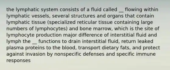 the lymphatic system consists of a fluid called __ flowing within lymphatic vessels, several structures and organs that contain lymphatic tissue (specialized reticular tissue containing large numbers of lymphocytes) and bone marrow, which is the site of lymphocyte production major difference of interstitial fluid and lymph the __ functions to drain interstitial fluid, return leaked plasma proteins to the blood, transport dietary fats, and protect against invasion by nonspecific defenses and specific immune responses