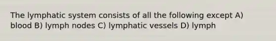 The lymphatic system consists of all the following except A) blood B) lymph nodes C) lymphatic vessels D) lymph