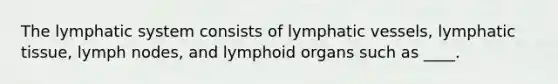 The lymphatic system consists of lymphatic vessels, lymphatic tissue, lymph nodes, and lymphoid organs such as ____.